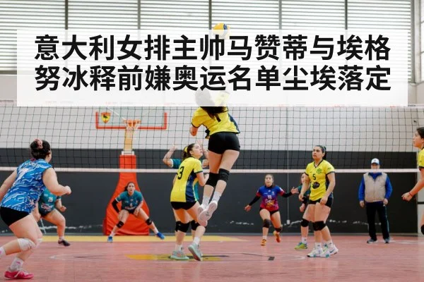 意大利女排主帅马赞蒂与埃格努冰释前嫌奥运名单尘埃落定