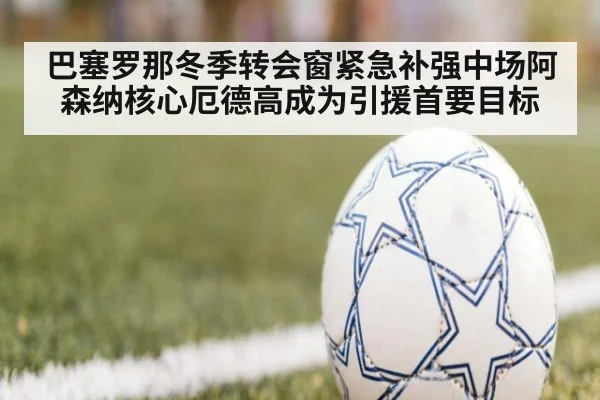 巴塞罗那冬季转会窗紧急补强中场阿森纳核心厄德高成为引援首要目标